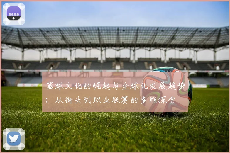 篮球文化的崛起与全球化发展趋势：从街头到职业联赛的多维探索