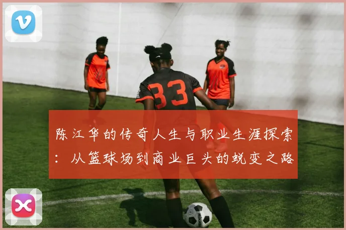 陈江华的传奇人生与职业生涯探索：从篮球场到商业巨头的蜕变之路