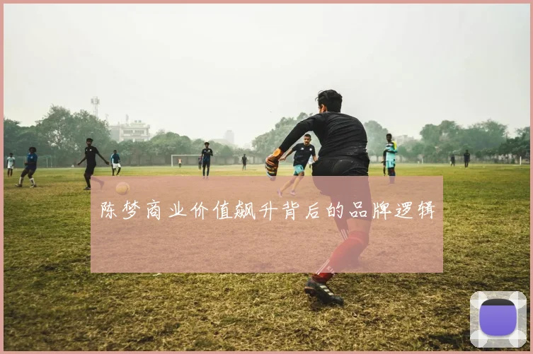 陈梦商业价值飙升背后的品牌逻辑