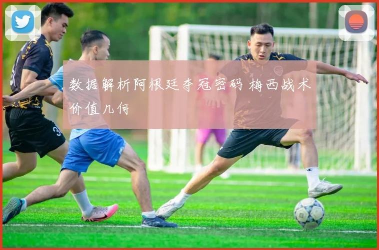 数据解析阿根廷夺冠密码 梅西战术价值几何