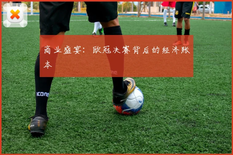商业盛宴：欧冠决赛背后的经济账本