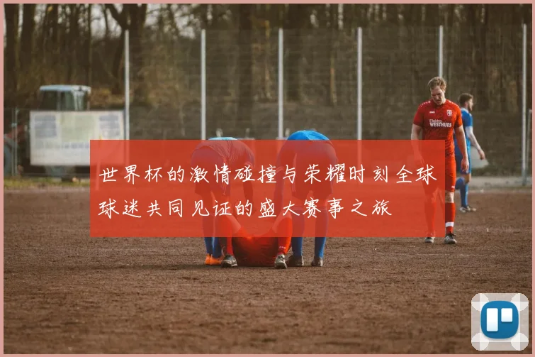 世界杯的激情碰撞与荣耀时刻全球球迷共同见证的盛大赛事之旅
