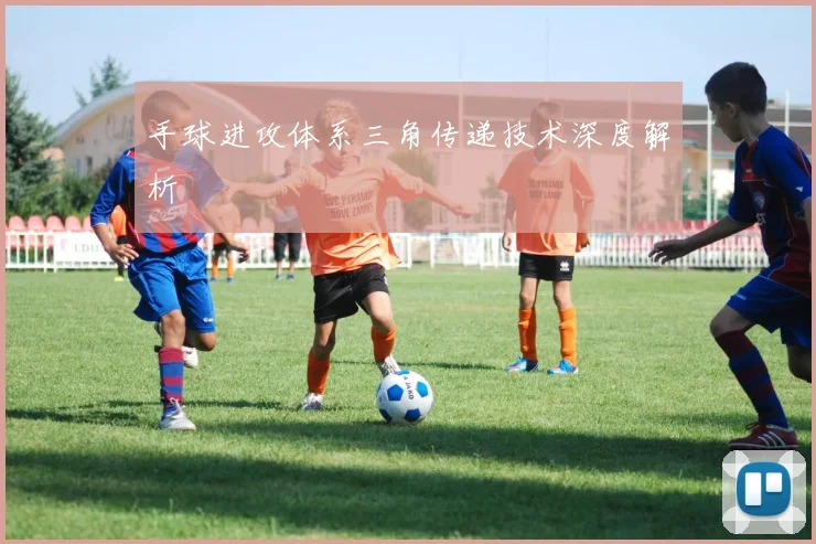 手球进攻体系三角传递技术深度解析