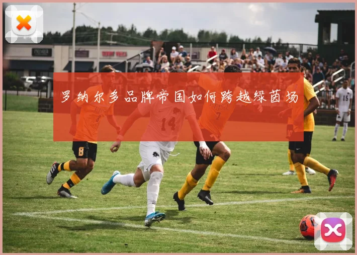 罗纳尔多品牌帝国如何跨越绿茵场
