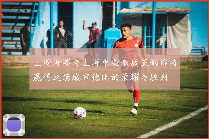 上海海港与上海申花激战正酣谁将赢得这场城市德比的荣耀与胜利