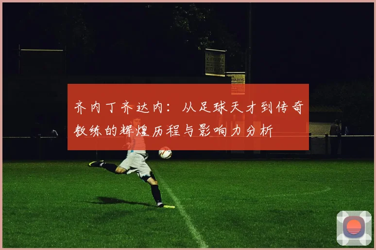 齐内丁齐达内：从足球天才到传奇教练的辉煌历程与影响力分析