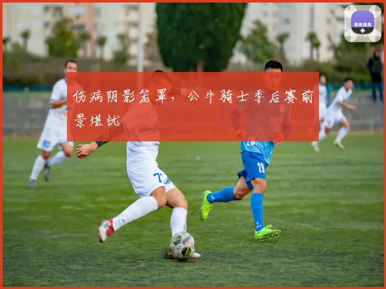 伤病阴影笼罩，公牛骑士季后赛前景堪忧