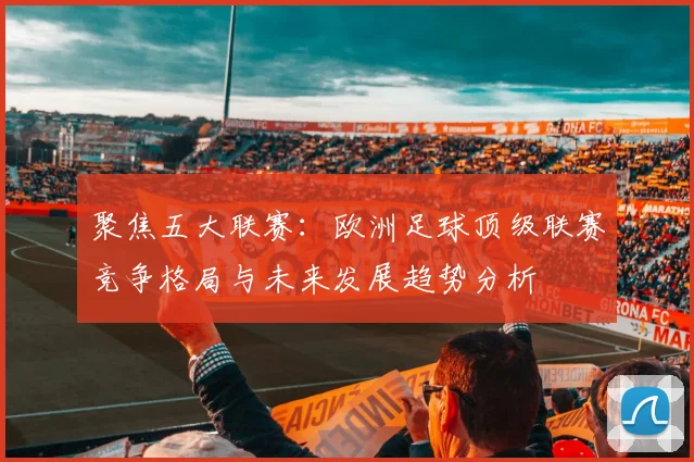 聚焦五大联赛：欧洲足球顶级联赛竞争格局与未来发展趋势分析