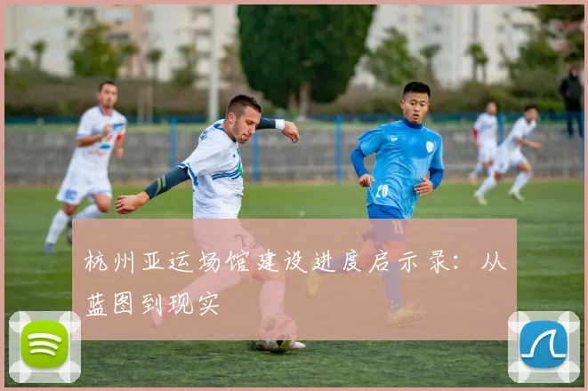 杭州亚运场馆建设进度启示录：从蓝图到现实