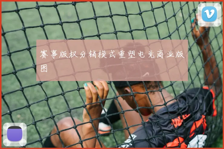 赛事版权分销模式重塑电竞商业版图