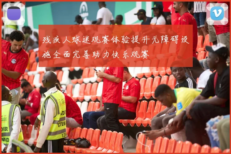 残疾人球迷观赛体验提升无障碍设施全面完善助力快乐观赛